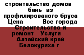 строительство домов , бань  из профилированого бруса › Цена ­ 100 - Все города Строительство и ремонт » Услуги   . Алтайский край,Белокуриха г.